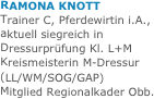 
RAMONA KNOTT
Trainer C, Pferdewirtin i.A.,
aktuell siegreich in Dressurprüfung Kl. L+M
Kreismeisterin M-Dressur
(LL/WM/SOG/GAP)
Mitglied Regionalkader Obb.


